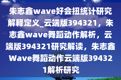 朱志鑫wave好会扭统计研究解释定义_云端版394321，朱志鑫wave舞蹈动作解析，云端版394321研究解读，朱志鑫Wave舞蹈动作云端版394321解析研究