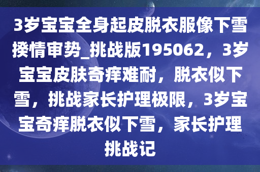 3岁宝宝全身起皮脱衣服像下雪揆情审势_挑战版195062，3岁宝宝皮肤奇痒难耐，脱衣似下雪，挑战家长护理极限，3岁宝宝奇痒脱衣似下雪，家长护理挑战记