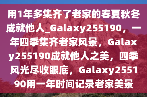 用1年多集齐了老家的春夏秋冬成就他人_Galaxy255190，一年四季集齐老家风景，Galaxy255190成就他人之美，四季风光尽收眼底，Galaxy255190用一年时间记录老家美景