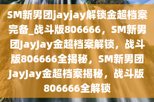 SM新男团jayjay解锁金超档案完备_战斗版806666，SM新男团JayJay金超档案解锁，战斗版806666全揭秘，SM新男团JayJay金超档案揭秘，战斗版806666全解锁