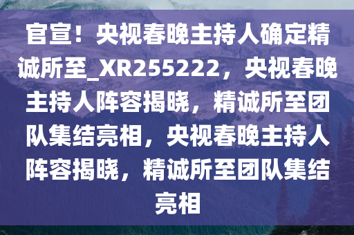 官宣！央视春晚主持人确定精诚所至_XR255222，央视春晚主持人阵容揭晓，精诚所至团队集结亮相，央视春晚主持人阵容揭晓，精诚所至团队集结亮相