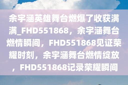 余宇涵英雄舞台燃爆了收获满满_FHD551868，余宇涵舞台燃情瞬间，F(xiàn)HD551868见证荣耀时刻，余宇涵舞台燃情绽放，F(xiàn)HD551868记录荣耀瞬间