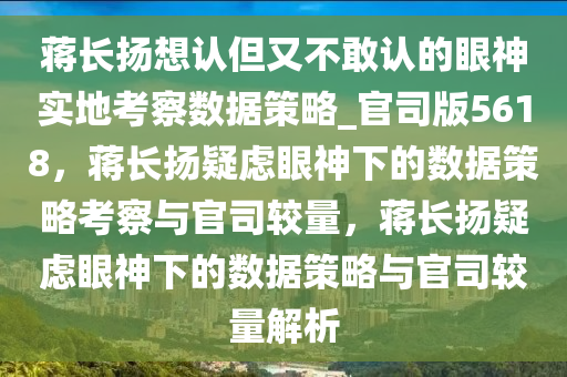 蒋长扬想认但又不敢认的眼神实地考察数据策略_官司版5618，蒋长扬疑虑眼神下的数据策略考察与官司较量，蒋长扬疑虑眼神下的数据策略与官司较量解析