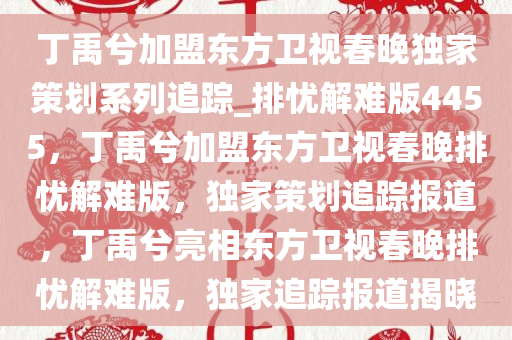 丁禹兮加盟东方卫视春晚独家策划系列追踪_排忧解难版4455，丁禹兮加盟东方卫视春晚排忧解难版，独家策划追踪报道，丁禹兮亮相东方卫视春晚排忧解难版，独家追踪报道揭晓