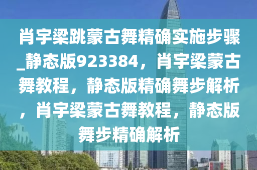 肖宇梁跳蒙古舞精确实施步骤_静态版923384，肖宇梁蒙古舞教程，静态版精确舞步解析，肖宇梁蒙古舞教程，静态版舞步精确解析