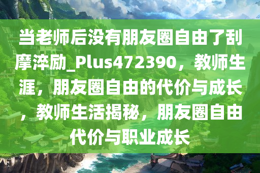 当老师后没有朋友圈自由了刮摩淬励_Plus472390，教师生涯，朋友圈自由的代价与成长，教师生活揭秘，朋友圈自由代价与职业成长