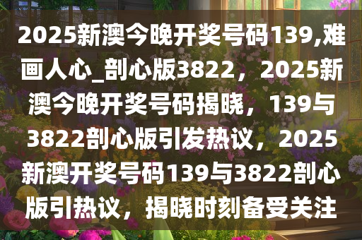 2025新澳今晚开奖号码139,难画人心_剖心版3822，2025新澳今晚开奖号码揭晓，139与3822剖心版引发热议，2025新澳开奖号码139与3822剖心版引热议，揭晓时刻备受关注