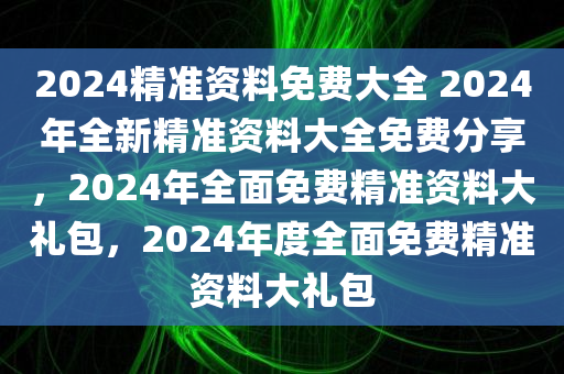 2024精准资料免费大全 2024年全新精准资料大全免费分享，2024年全面免费精准资料大礼包，2024年度全面免费精准资料大礼包