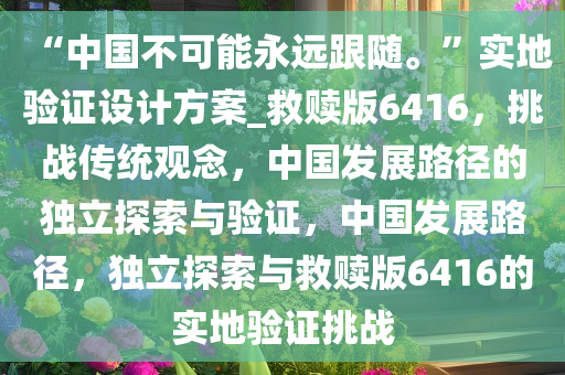 “中国不可能永远跟随?！?#23454;地验证设计方案_救赎版6416，挑战传统观念，中国发展路径的独立探索与验证，中国发展路径，独立探索与救赎版6416的实地验证挑战