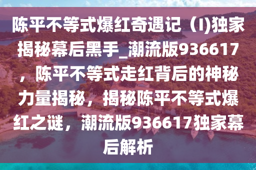 陈平不等式爆红奇遇记（I)独家揭秘幕后黑手_潮流版936617，陈平不等式走红背后的神秘力量揭秘，揭秘陈平不等式爆红之谜，潮流版936617独家幕后解析