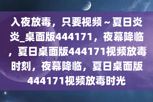 入夜放毒，只要视频～夏日炎炎_桌面版444171，夜幕降临，夏日桌面版444171视频放毒时刻，夜幕降临，夏日桌面版444171视频放毒时光