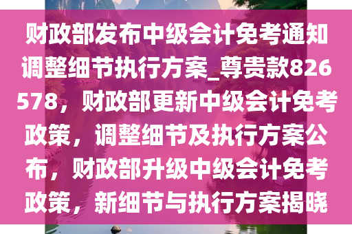 财政部发布中级会计免考通知调整细节执行方案_尊贵款826578，财政部更新中级会计免考政策，调整细节及执行方案公布，财政部升级中级会计免考政策，新细节与执行方案揭晓