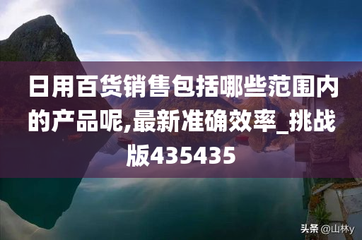 日用百货销售包括哪些范围内的产品呢,最新准确效率_挑战版435435