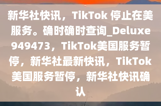 新华社快讯，TikTok 停止在美服务。确时确时查询_Deluxe949473，TikTok美国服务暂停，新华社最新快讯，TikTok美国服务暂停，新华社快讯确认