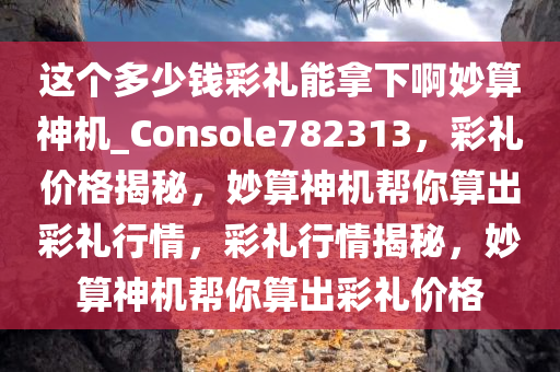 这个多少钱彩礼能拿下啊妙算神机_Console782313，彩礼价格揭秘，妙算神机帮你算出彩礼行情，彩礼行情揭秘，妙算神机帮你算出彩礼价格