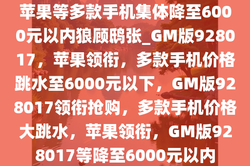 苹果等多款手机集体降至6000元以内狼顾鸱张_GM版928017，苹果领衔，多款手机价格跳水至6000元以下，GM版928017领衔抢购，多款手机价格大跳水，苹果领衔，GM版928017等降至6000元以内