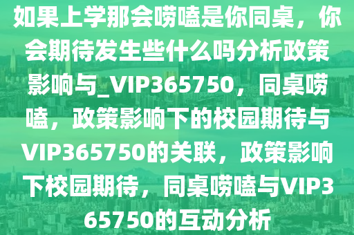 如果上学那会唠嗑是你同桌，你会期待发生些什么吗分析政策影响与_VIP365750，同桌唠嗑，政策影响下的校园期待与VIP365750的关联，政策影响下校园期待，同桌唠嗑与VIP365750的互动分析