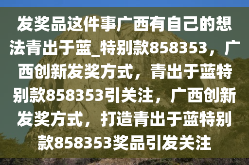 发奖品这件事广西有自己的想法青出于蓝_特别款858353，广西创新发奖方式，青出于蓝特别款858353引关注，广西创新发奖方式，打造青出于蓝特别款858353奖品引发关注