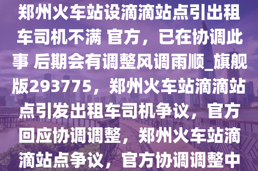 郑州火车站设滴滴站点引出租车司机不满 官方，已在协调此事 后期会有调整风调雨顺_旗舰版293775，郑州火车站滴滴站点引发出租车司机争议，官方回应协调调整，郑州火车站滴滴站点争议，官方协调调整中