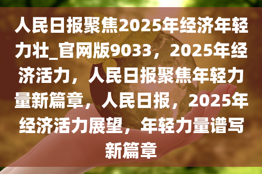 人民日报聚焦2025年经济年轻力壮_官网版9033，2025年经济活力，人民日报聚焦年轻力量新篇章，人民日报，2025年经济活力展望，年轻力量谱写新篇章