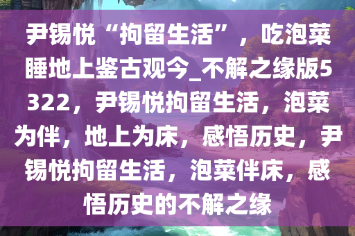 尹锡悦“拘留生活”，吃泡菜睡地上鉴古观今_不解之缘版5322，尹锡悦拘留生活，泡菜为伴，地上为床，感悟历史，尹锡悦拘留生活，泡菜伴床，感悟历史的不解之缘