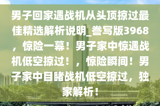 男子回家遇战机从头顶掠过最佳精选解析说明_誊写版3968，惊险一幕！男子家中惊遇战机低空掠过！，惊险瞬间！男子家中目睹战机低空掠过，独家解析！