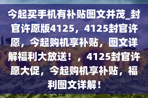 今起买手机有补贴图文并茂_封官许愿版4125，4125封官许愿，今起购机享补贴，图文详解福利大放送！，4125封官许愿大促，今起购机享补贴，福利图文详解！