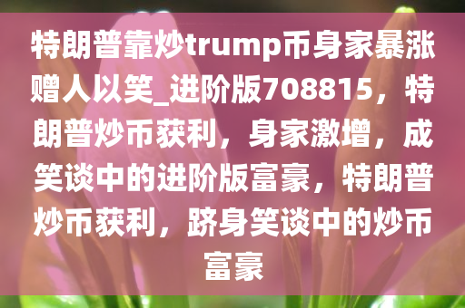 特朗普靠炒trump币身家暴涨赠人以笑_进阶版708815，特朗普炒币获利，身家激增，成笑谈中的进阶版富豪，特朗普炒币获利，跻身笑谈中的炒币富豪