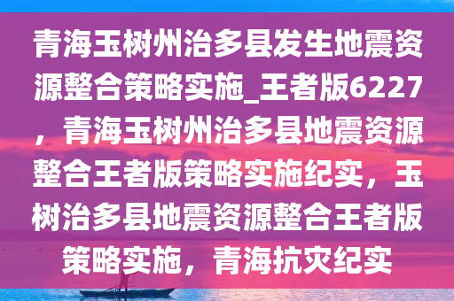 青海玉树州治多县发生地震资源整合策略实施_王者版6227，青海玉树州治多县地震资源整合王者版策略实施纪实，玉树治多县地震资源整合王者版策略实施，青海抗灾纪实