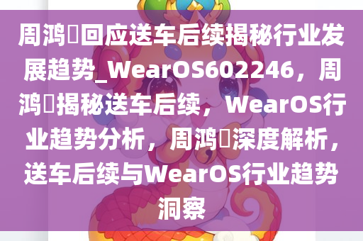 周鸿祎回应送车后续揭秘行业发展趋势_WearOS602246，周鸿祎揭秘送车后续，WearOS行业趋势分析，周鸿祎深度解析，送车后续与WearOS行业趋势洞察