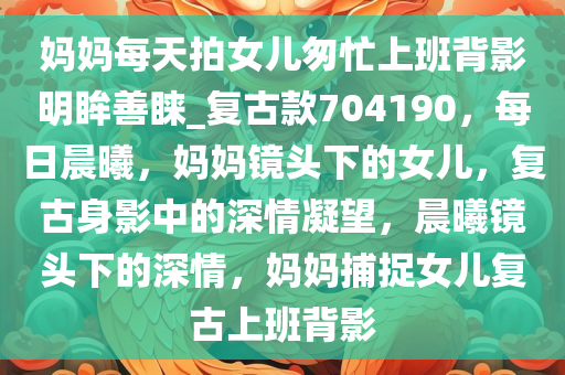 妈妈每天拍女儿匆忙上班背影明眸善睐_复古款704190，每日晨曦，妈妈镜头下的女儿，复古身影中的深情凝望，晨曦镜头下的深情，妈妈捕捉女儿复古上班背影