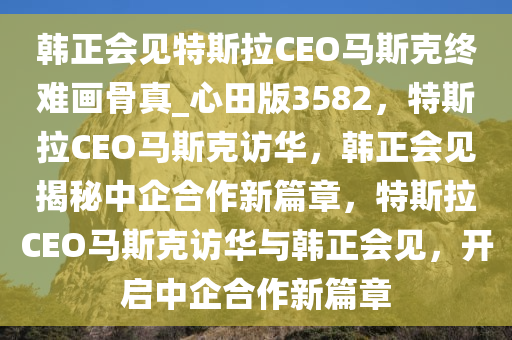 韩正会见特斯拉CEO马斯克终难画骨真_心田版3582，特斯拉CEO马斯克访华，韩正会见揭秘中企合作新篇章，特斯拉CEO马斯克访华与韩正会见，开启中企合作新篇章