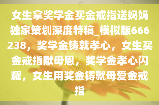 女生拿奖学金买金戒指送妈妈独家策划深度特稿_模拟版666238，奖学金铸就孝心，女生买金戒指献母恩，奖学金孝心闪耀，女生用奖金铸就母爱金戒指