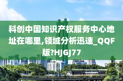 科创中国知识产权服务中心地址在哪里,领域分析迅速_QQF版?HJGJ77