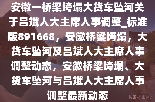 安徽一桥梁垮塌大货车坠河关于吕斌人大主席人事调整_标准版891668，安徽桥梁垮塌，大货车坠河及吕斌人大主席人事调整动态，安徽桥梁垮塌、大货车坠河与吕斌人大主席人事调整最新动态