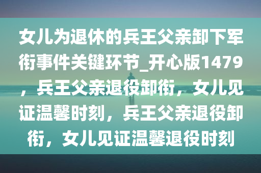 女儿为退休的兵王父亲卸下军衔事件关键环节_开心版1479，兵王父亲退役卸衔，女儿见证温馨时刻，兵王父亲退役卸衔，女儿见证温馨退役时刻