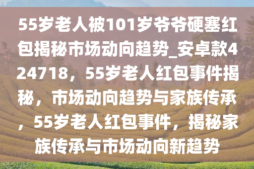 55岁老人被101岁爷爷硬塞红包揭秘市场动向趋势_安卓款424718，55岁老人红包事件揭秘，市场动向趋势与家族传承，55岁老人红包事件，揭秘家族传承与市场动向新趋势