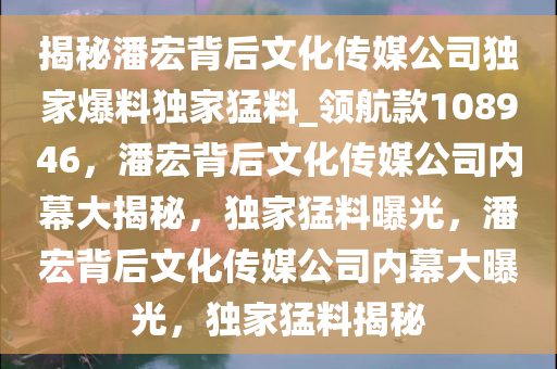 揭秘潘宏背后文化传媒公司独家爆料独家猛料_领航款108946，潘宏背后文化传媒公司内幕大揭秘，独家猛料曝光，潘宏背后文化传媒公司内幕大曝光，独家猛料揭秘