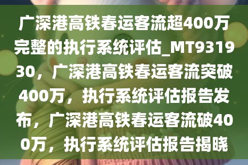 广深港高铁春运客流超400万完整的执行系统评估_MT931930，广深港高铁春运客流突破400万，执行系统评估报告发布，广深港高铁春运客流破400万，执行系统评估报告揭晓