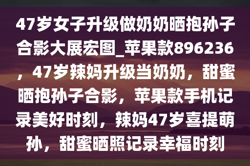 47岁女子升级做奶奶晒抱孙子合影大展宏图_苹果款896236，47岁辣妈升级当奶奶，甜蜜晒抱孙子合影，苹果款手机记录美好时刻，辣妈47岁喜提萌孙，甜蜜晒照记录幸福时刻