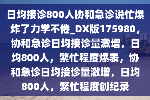 日均接诊800人协和急诊说忙爆炸了力学不倦_DX版175980，协和急诊日均接诊量激增，日均800人，繁忙程度爆表，协和急诊日均接诊量激增，日均800人，繁忙程度创纪录