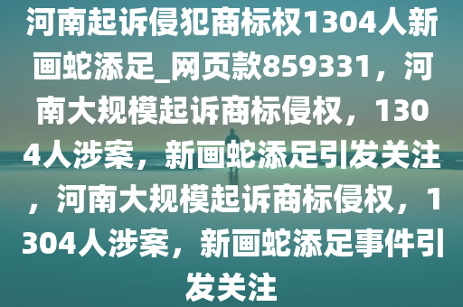 河南起诉侵犯商标权1304人新画蛇添足_网页款859331，河南大规模起诉商标侵权，1304人涉案，新画蛇添足引发关注，河南大规模起诉商标侵权，1304人涉案，新画蛇添足事件引发关注