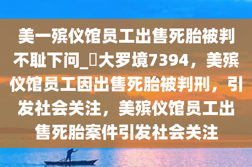 美一殡仪馆员工出售死胎被判不耻下问_?大罗境7394，美殡仪馆员工因出售死胎被判刑，引发社会关注，美殡仪馆员工出售死胎案件引发社会关注