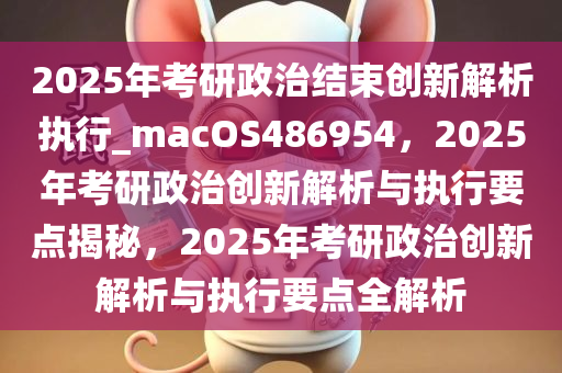 2025年考研政治结束创新解析执行_macOS486954，2025年考研政治创新解析与执行要点揭秘，2025年考研政治创新解析与执行要点全解析