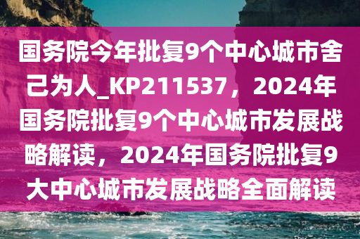 国务院今年批复9个中心城市舍己为人_KP211537，2024年国务院批复9个中心城市发展战略解读，2024年国务院批复9大中心城市发展战略全面解读