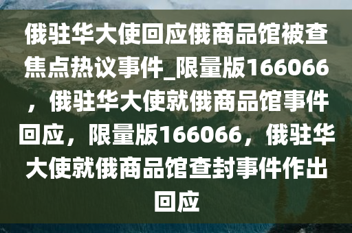 俄驻华大使回应俄商品馆被查焦点热议事件_限量版166066，俄驻华大使就俄商品馆事件回应，限量版166066，俄驻华大使就俄商品馆查封事件作出回应