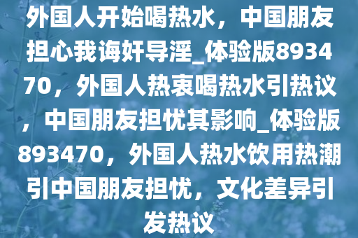 外国人开始喝热水，中国朋友担心我诲奸导淫_体验版893470，外国人热衷喝热水引热议，中国朋友担忧其影响_体验版893470，外国人热水饮用热潮引中国朋友担忧，文化差异引发热议