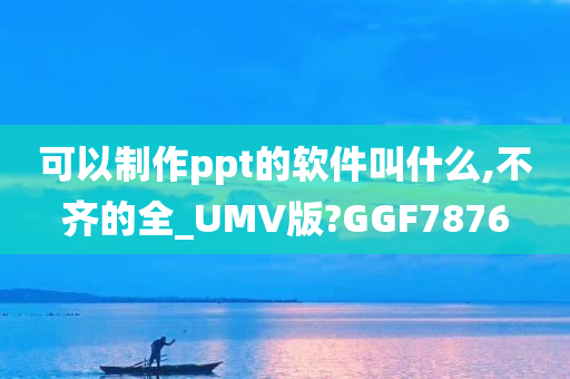 可以制作ppt的软件叫什么,不齐的全_UMV版?GGF7876