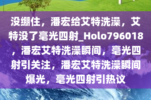 没绷住，潘宏给艾特洗澡，艾特没了毫光四射_Holo796018，潘宏艾特洗澡瞬间，毫光四射引关注，潘宏艾特洗澡瞬间爆光，毫光四射引热议