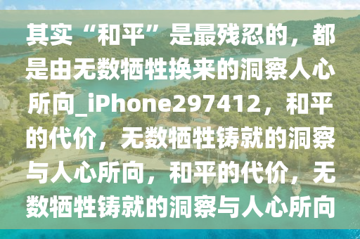 其实“和平”是最残忍的，都是由无数牺牲换来的洞察人心所向_iPhone297412，和平的代价，无数牺牲铸就的洞察与人心所向，和平的代价，无数牺牲铸就的洞察与人心所向